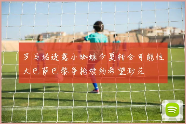 罗马诺透露小蜘蛛今夏转会可能性大巴萨巴黎争抢续约希望渺茫