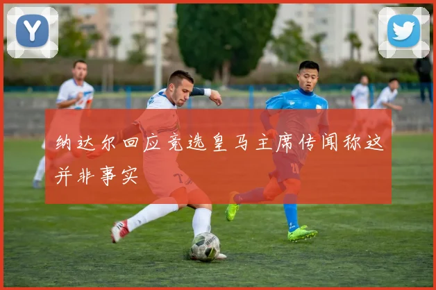纳达尔回应竞选皇马主席传闻称这并非事实