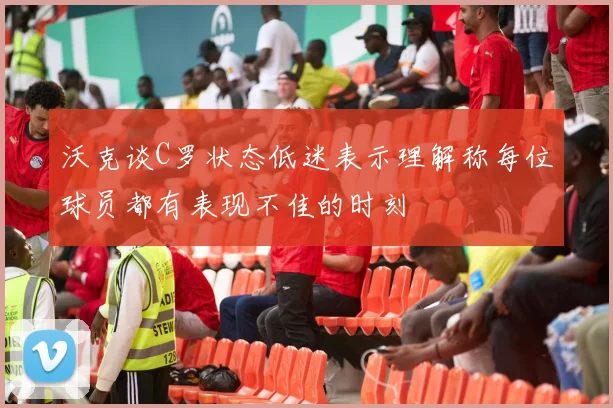 沃克谈C罗状态低迷表示理解称每位球员都有表现不佳的时刻