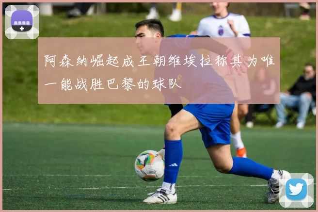 阿森纳崛起成王朝维埃拉称其为唯一能战胜巴黎的球队