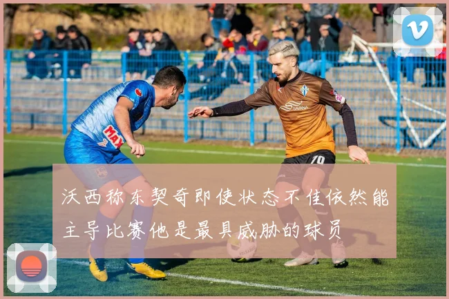 沃西称东契奇即使状态不佳依然能主导比赛他是最具威胁的球员
