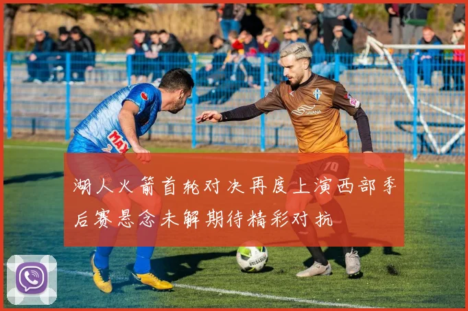湖人火箭首轮对决再度上演西部季后赛悬念未解期待精彩对抗