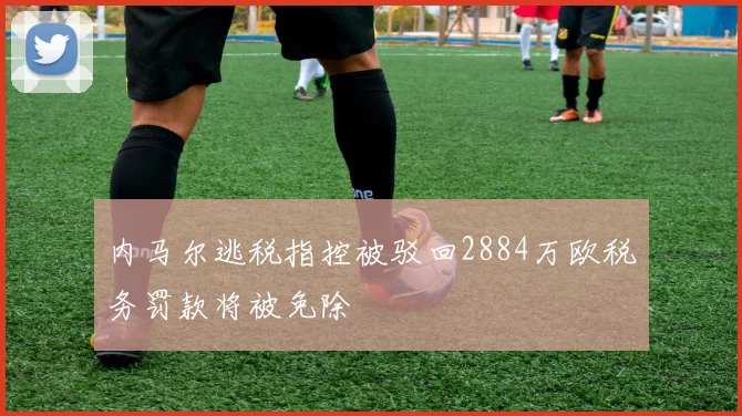 内马尔逃税指控被驳回2884万欧税务罚款将被免除