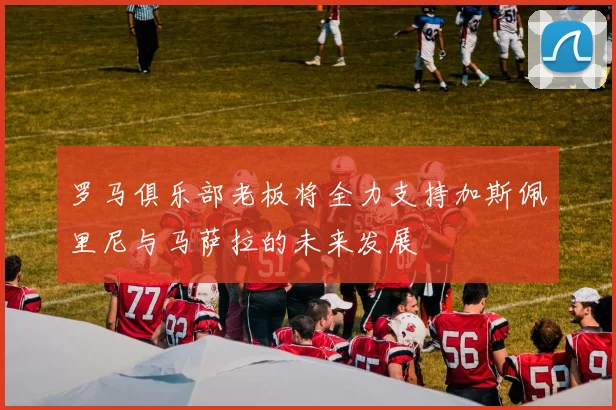 罗马俱乐部老板将全力支持加斯佩里尼与马萨拉的未来发展