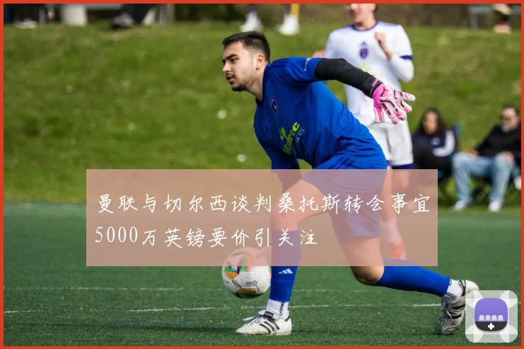 曼联与切尔西谈判桑托斯转会事宜5000万英镑要价引关注