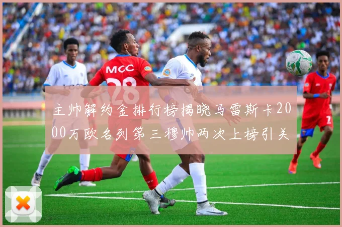 主帅解约金排行榜揭晓马雷斯卡2000万欧名列第三穆帅两次上榜引关注