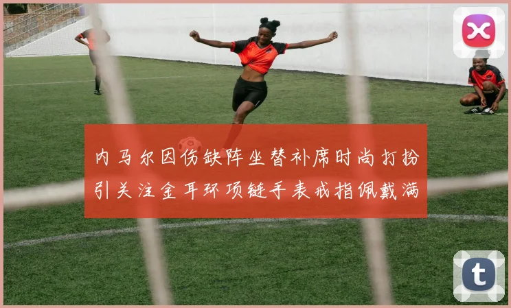 内马尔因伤缺阵坐替补席时尚打扮引关注金耳环项链手表戒指佩戴满身