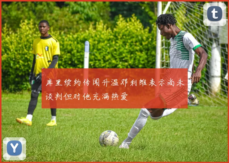 库里续约传闻升温邓利维表示尚未谈判但对他充满热爱