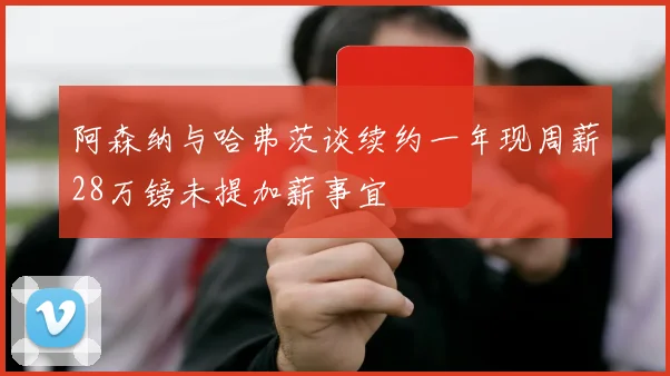 阿森纳与哈弗茨谈续约一年现周薪28万镑未提加薪事宜