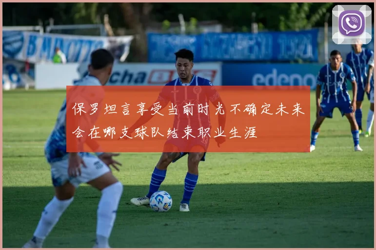 保罗坦言享受当前时光不确定未来会在哪支球队结束职业生涯