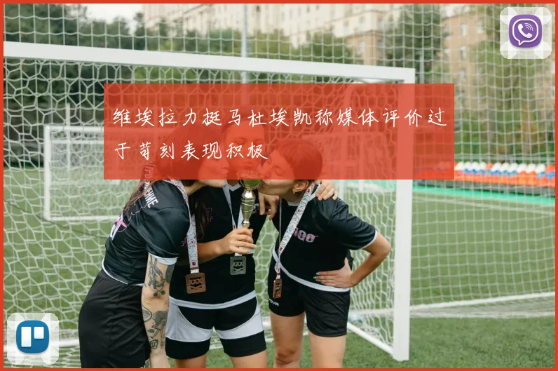 维埃拉力挺马杜埃凯称媒体评价过于苛刻表现积极