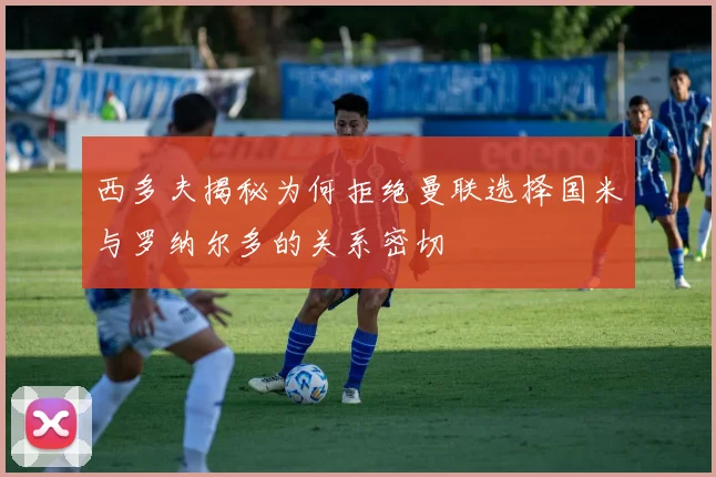 西多夫揭秘为何拒绝曼联选择国米与罗纳尔多的关系密切