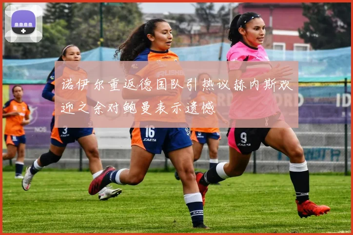 诺伊尔重返德国队引热议赫内斯欢迎之余对鲍曼表示遗憾