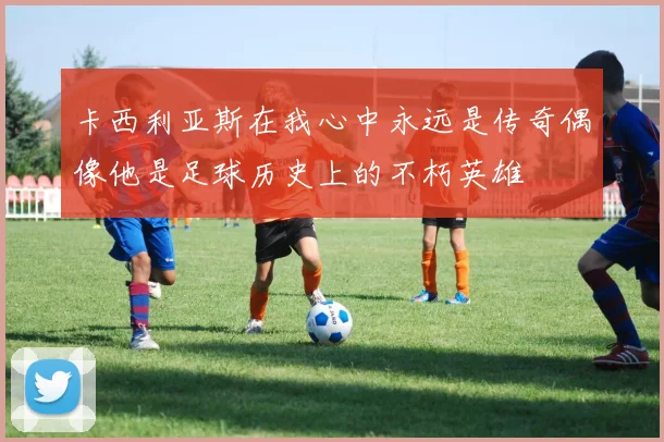 卡西利亚斯在我心中永远是传奇偶像他是足球历史上的不朽英雄