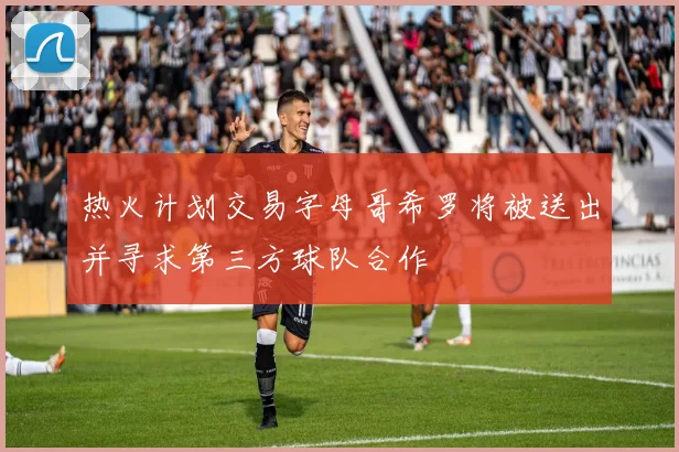 热火计划交易字母哥希罗将被送出并寻求第三方球队合作