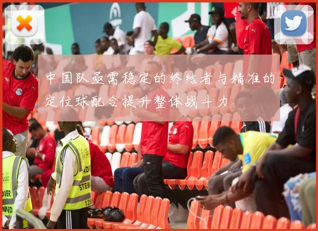 中国队亟需稳定的终结者与精准的定位球配合提升整体战斗力
